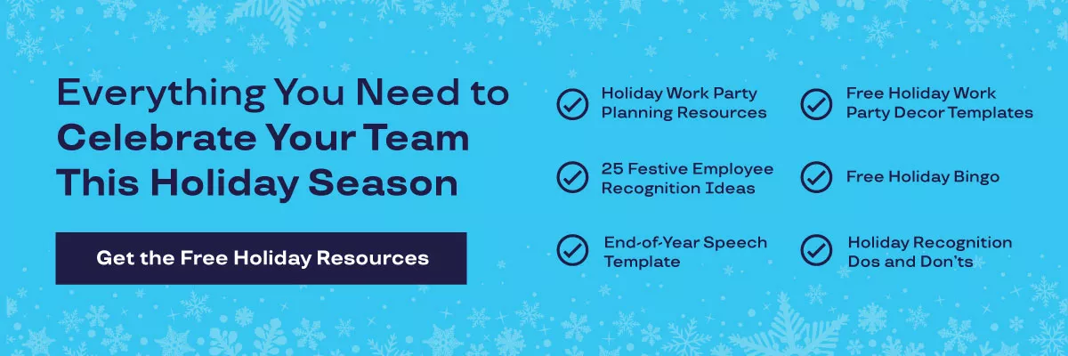Everything You Need to Celebrate Your Team This Holiday Season. Holiday Work Party Planning Resources. Free Holiday Work Party Decor Templates. 25 Festive Employee Recognition Ideas. End-of-Year Speech Templates. Free Holiday Bingo. Holiday Recognition Dos and Don'ts.